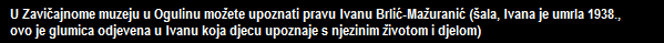 U Zavičajnome muzeju u Ogulinu možete upoznati pravu Ivanu Brlić-Mažuranić (šala, Ivana je umrla 1938., 
   ovo je glumica odjevena u Ivanu koja djecu upoznaje s njezinim životom i djelom)